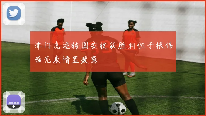 津门虎逆转国安收获胜利但于根伟面无表情显疲惫