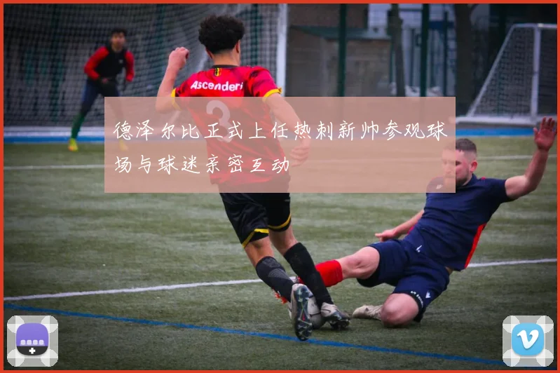 德泽尔比正式上任热刺新帅参观球场与球迷亲密互动