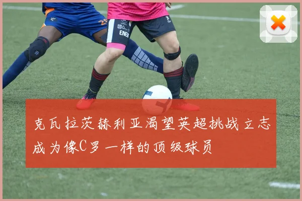 克瓦拉茨赫利亚渴望英超挑战立志成为像C罗一样的顶级球员