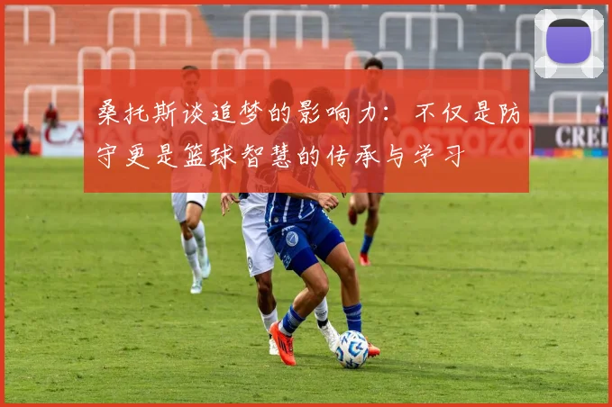 桑托斯谈追梦的影响力：不仅是防守更是篮球智慧的传承与学习