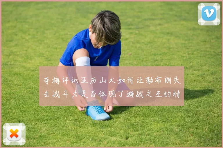 夸梅评论亚历山大如何让勒布朗失去战斗力是否体现了避战之王的特质