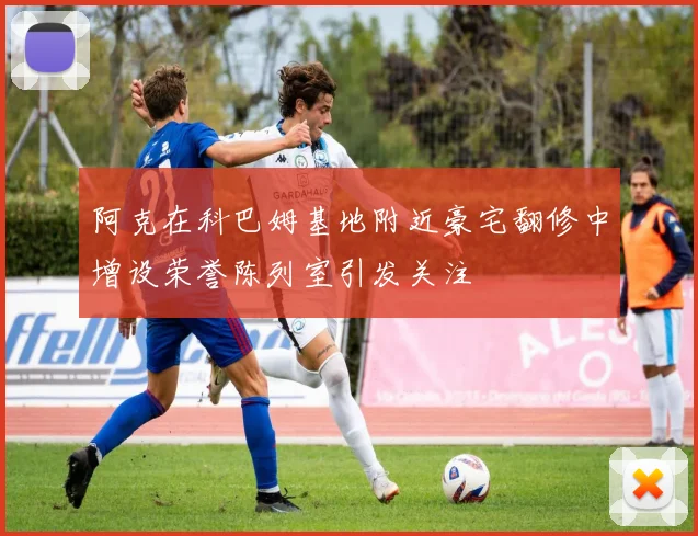 阿克在科巴姆基地附近豪宅翻修中增设荣誉陈列室引发关注