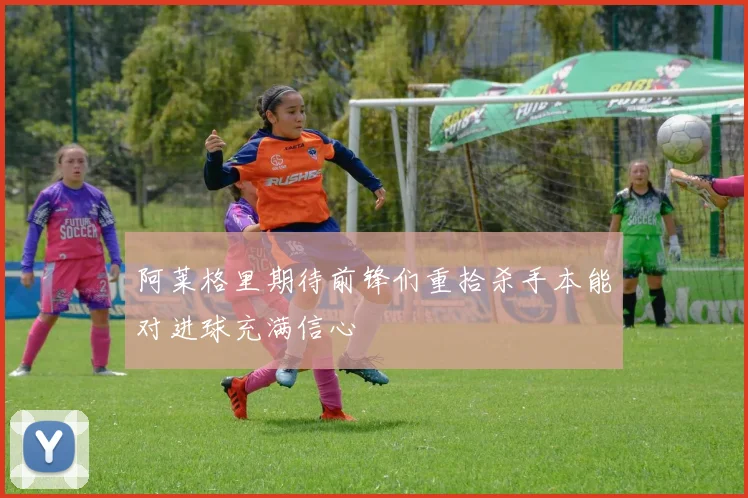 阿莱格里期待前锋们重拾杀手本能对进球充满信心