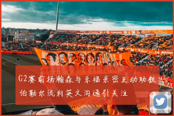 G2赛前杨瀚森与乐福亲密互动助教伯勒尔流利英文沟通引关注