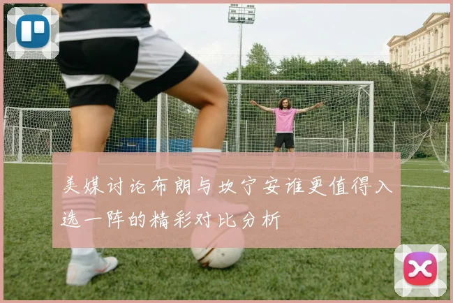 美媒讨论布朗与坎宁安谁更值得入选一阵的精彩对比分析