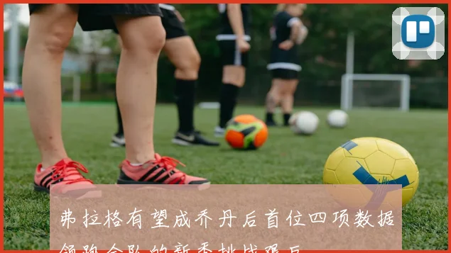 弗拉格有望成乔丹后首位四项数据领跑全队的新秀挑战艰巨