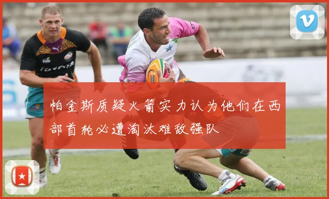 帕金斯质疑火箭实力认为他们在西部首轮必遭淘汰难敌强队
