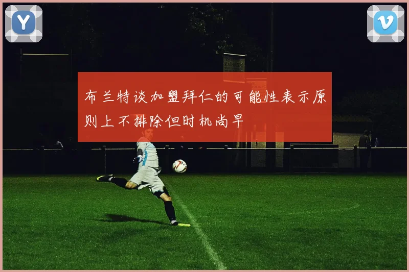 布兰特谈加盟拜仁的可能性表示原则上不排除但时机尚早
