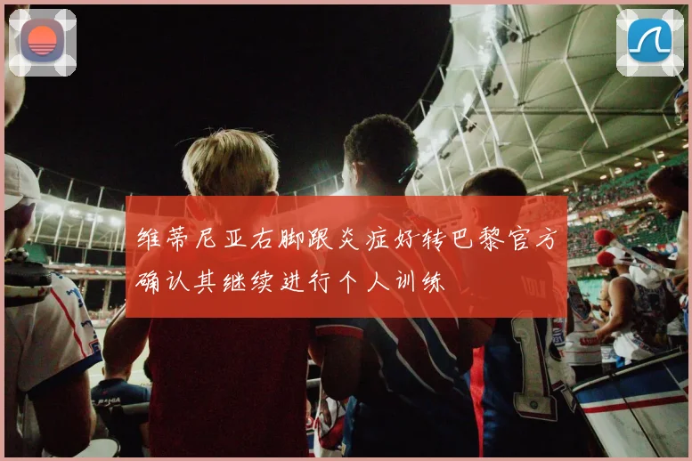 维蒂尼亚右脚跟炎症好转巴黎官方确认其继续进行个人训练