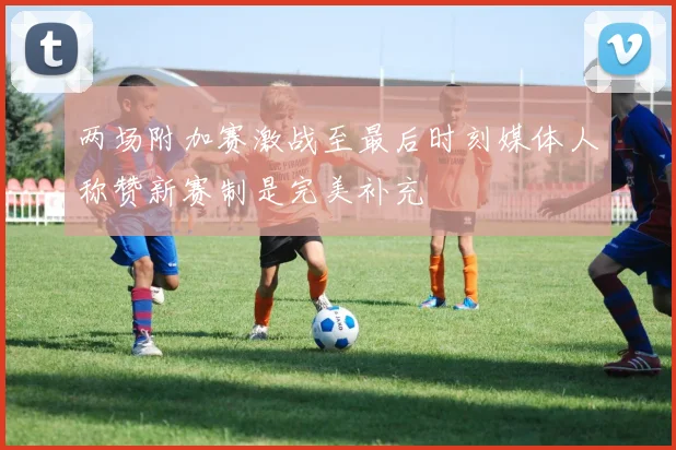 两场附加赛激战至最后时刻媒体人称赞新赛制是完美补充