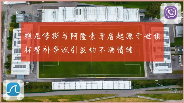 维尼修斯与阿隆索矛盾起源于世俱杯替补争议引发的不满情绪