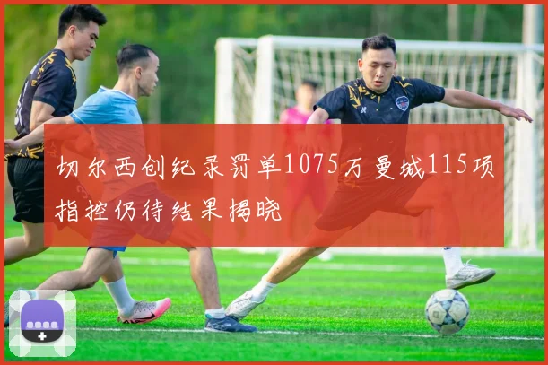 切尔西创纪录罚单1075万曼城115项指控仍待结果揭晓