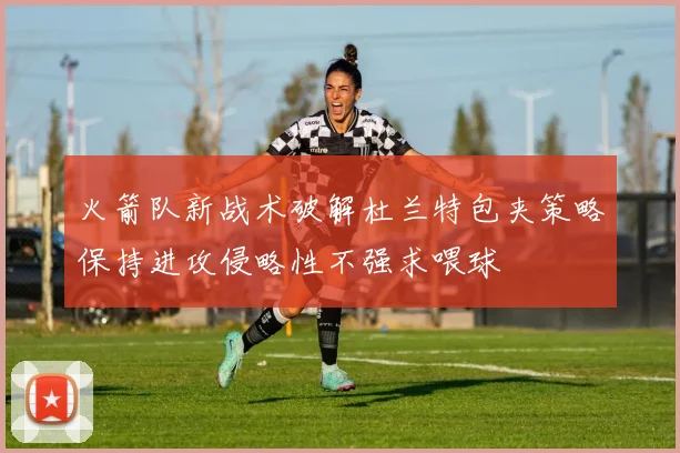火箭队新战术破解杜兰特包夹策略保持进攻侵略性不强求喂球