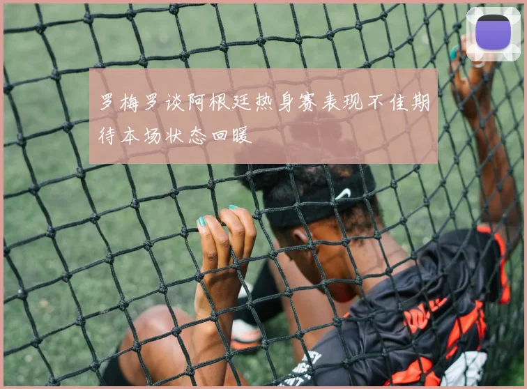 罗梅罗谈阿根廷热身赛表现不佳期待本场状态回暖