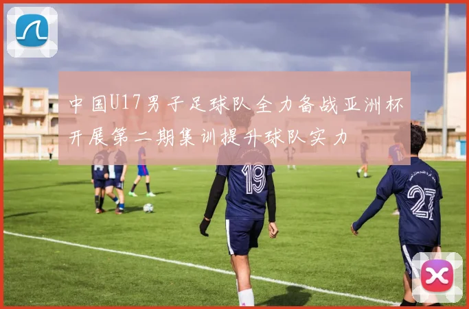 中国U17男子足球队全力备战亚洲杯开展第二期集训提升球队实力