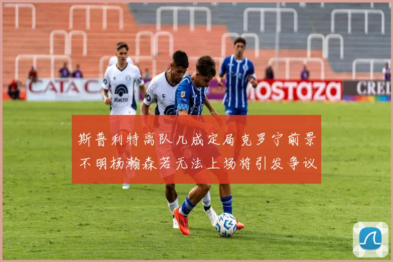 斯普利特离队几成定局克罗宁前景不明杨瀚森若无法上场将引发争议