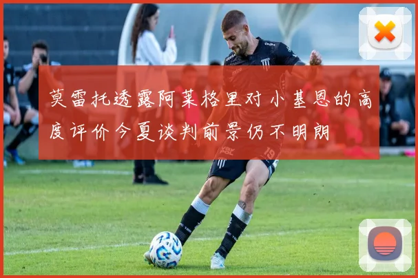莫雷托透露阿莱格里对小基恩的高度评价今夏谈判前景仍不明朗