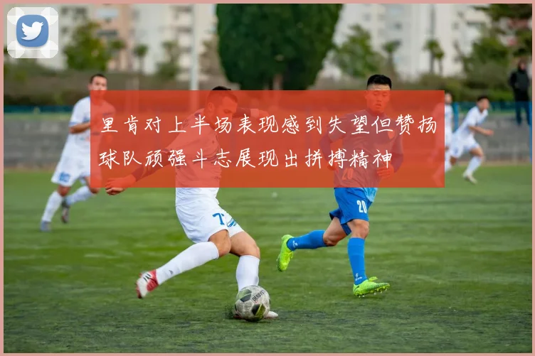 里肯对上半场表现感到失望但赞扬球队顽强斗志展现出拼搏精神